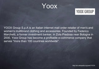 Yoox


YOOX Group S.p.A is an Italian internet mail order retailer of men's and
women's multibrand clothing and accessories. Founded by Federico
Marchetti, a former investment banker, in Zola Predosa near Bologna in
2000, Yoox Group has become a profitable e-commerce company that
serves "more than 100 countries worldwide".




                                                       http://en.wikipedia.org/wiki/YOOX
 