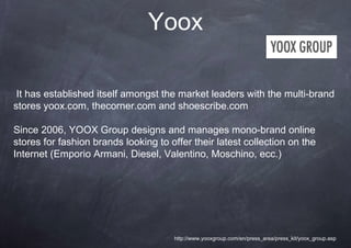 Yoox

 It has established itself amongst the market leaders with the multi-brand
stores yoox.com, thecorner.com and shoescribe.com

Since 2006, YOOX Group designs and manages mono-brand online
stores for fashion brands looking to offer their latest collection on the
Internet (Emporio Armani, Diesel, Valentino, Moschino, ecc.)




                                      http://www.yooxgroup.com/en/press_area/press_kit/yoox_group.asp
 