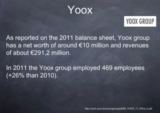 Yoox

As reported on the 2011 balance sheet, Yoox group
has a net worth of around €10 million and revenues
of about €291,2 million.

In 2011 the Yoox group employed 469 employees
(+26% than 2010).




                           http://cdn2.yoox.biz/yooxgroup/pdf/Bil_YOOX_11_07tris_lr.pdf
 