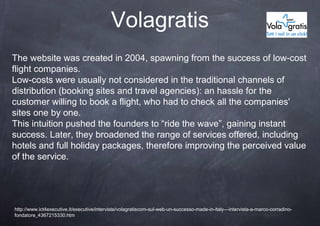 Volagratis
The website was created in 2004, spawning from the success of low-cost
flight companies.
Low-costs were usually not considered in the traditional channels of
distribution (booking sites and travel agencies): an hassle for the
customer willing to book a flight, who had to check all the companies'
sites one by one.
This intuition pushed the founders to “ride the wave”, gaining instant
success. Later, they broadened the range of services offered, including
hotels and full holiday packages, therefore improving the perceived value
of the service.




http://www.ict4executive.it/executive/interviste/volagratiscom-sul-web-un-successo-made-in-italy---intervista-a-marco-corradino-
fondatore_4367215330.htm
 
