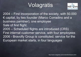 Volagratis
2004 – First incorporation of the society, with 50.000
€ capital, by two founder (Marco Corradino and a
business parntner), one employee
Sale of first flight
2005 – Scheduled flights are introduced (CRS)
First internal customer service, with four employees
2006 - Bravofly Group is constituted, service for the
European market starts, in four languages



                                 http://www.volagratis.com/content/it/chisiamo.html
 