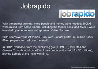 Jobrapido

With the project growing, more people and money were needed: 200k €
were raised from some friends, including the former boss, and 150k € were
invested by an european entrepreneur, Oliver Samwer.

2011's turnover was 24 million Euro, with 3 of net profit; 660 million users,
80 employees from all over the world.

In 2012 Evenbase, from the publishing group DMGT (Daily Mail and
General Trust) bought out 49% of the company (it is said, for 30 millions),
leaving Lomele at the helm with 51%.



                                                          http://it.wikipedia.org/wiki/Jobrapido
 