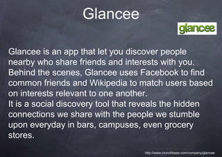 Glancee

Glancee is an app that let you discover people
nearby who share friends and interests with you.
Behind the scenes, Glancee uses Facebook to find
common friends and Wikipedia to match users based
on interests relevant to one another.
It is a social discovery tool that reveals the hidden
connections we share with the people we stumble
upon everyday in bars, campuses, even grocery
stores.
                                   http://www.crunchbase.com/company/glancee
 