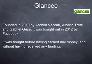 Glancee

Founded in 2010 by Andrea Vaccari, Alberto Tretti
and Gabriel Grisé, it was bought out in 2012 by
Facebook.

It was bought before having earned any money, and
without having received any funding.
 