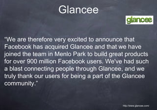 Glancee

“We are therefore very excited to announce that
Facebook has acquired Glancee and that we have
joined the team in Menlo Park to build great products
for over 900 million Facebook users. We've had such
a blast connecting people through Glancee, and we
truly thank our users for being a part of the Glancee
community.”


                                           http://www.glancee.com/
 