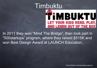 Timbuktu


In 2011 they won “Mind The Bridge”, then took part in
“500startups” program, where they raised $515K and
won Best Design Award at LAUNCH Education.




                                     http://timbuktu.me/blog/category/startup/
 