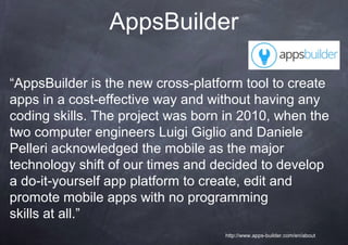 AppsBuilder

“AppsBuilder is the new cross-platform tool to create
apps in a cost-effective way and without having any
coding skills. The project was born in 2010, when the
two computer engineers Luigi Giglio and Daniele
Pelleri acknowledged the mobile as the major
technology shift of our times and decided to develop
a do-it-yourself app platform to create, edit and
promote mobile apps with no programming
skills at all.”
                                   http://www.apps-builder.com/en/about
 