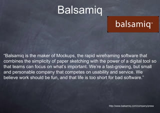 Balsamiq


“Balsamiq is the maker of Mockups, the rapid wireframing software that
combines the simplicity of paper sketching with the power of a digital tool so
that teams can focus on what’s important. We’re a fast-growing, but small
and personable company that competes on usability and service. We
believe work should be fun, and that life is too short for bad software.”




                                                     http://www.balsamiq.com/company/press
 
