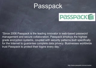 Passpack


“Since 2006 Passpack is the leading innovator in web-based password
management and secure collaboration. Passpack employs the highest
grade encryption systems, coupled with security patterns built specifically
for the Internet to guarantee complete data privacy. Businesses worldwide
trust Passpack to protect their logins every day.”




                                                      http://www.passpack.com/en/media/
 