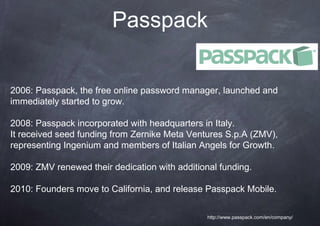 Passpack


2006: Passpack, the free online password manager, launched and
immediately started to grow.

2008: Passpack incorporated with headquarters in Italy.
It received seed funding from Zernike Meta Ventures S.p.A (ZMV),
representing Ingenium and members of Italian Angels for Growth.

2009: ZMV renewed their dedication with additional funding.

2010: Founders move to California, and release Passpack Mobile.

                                                http://www.passpack.com/en/company/
 
