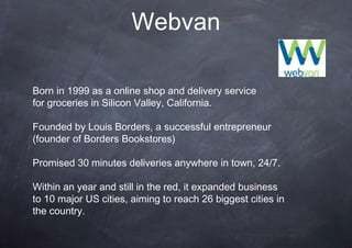 Webvan

Born in 1999 as a online shop and delivery service
for groceries in Silicon Valley, California.

Founded by Louis Borders, a successful entrepreneur
(founder of Borders Bookstores)

Promised 30 minutes deliveries anywhere in town, 24/7.

Within an year and still in the red, it expanded business
to 10 major US cities, aiming to reach 26 biggest cities in
the country.
 