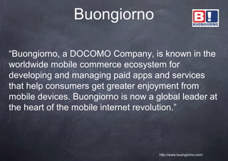 Buongiorno

“Buongiorno, a DOCOMO Company, is known in the
worldwide mobile commerce ecosystem for
developing and managing paid apps and services
that help consumers get greater enjoyment from
mobile devices. Buongiorno is now a global leader at
the heart of the mobile internet revolution.”




                                     http://www.buongiorno.com/
 