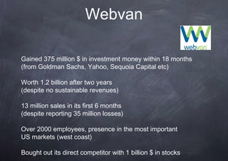 Webvan

Gained 375 million $ in investment money within 18 months
(from Goldman Sachs, Yahoo, Sequoia Capital etc)

Worth 1.2 billion after two years
(despite no sustainable revenues)

13 million sales in its first 6 months
(despite reporting 35 million losses)

Over 2000 employees, presence in the most important
US markets (west coast)

Bought out its direct competitor with 1 billion $ in stocks
 