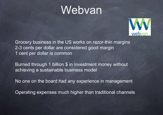 Webvan

Grocery business in the US works on razor-thin margins
2-3 cents per dollar are considered good margin
1 cent per dollar is common

Burned through 1 billion $ in investment money without
achieving a sustainable business model

No one on the board had any experience in management

Operating expenses much higher than traditional channels
 