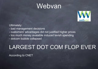 Webvan

Ultimately:
- bad management decisions
- customers' advantages did not justified higher prices
- too much money avalaible induced lavish spending
- dotcom bubble collapsed


LARGEST DOT COM FLOP EVER
According to CNET
 