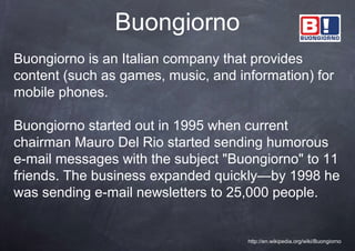 Buongiorno
Buongiorno is an Italian company that provides
content (such as games, music, and information) for
mobile phones.

Buongiorno started out in 1995 when current
chairman Mauro Del Rio started sending humorous
e-mail messages with the subject "Buongiorno" to 11
friends. The business expanded quickly—by 1998 he
was sending e-mail newsletters to 25,000 people.


                                     http://en.wikipedia.org/wiki/Buongiorno
 