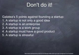 Don't do it!

Galatea's 5 points against founding a startup:
1. A startup is not only a good idea
2. A startup is an enterprise
3. A startup is a work group
4. A startup must have a good product
5. A startup is stressful




                http://www.techeconomy.it/2012/10/10/lorgia-della-start-up-e-sei-consigli-per-non-fondarla/
 