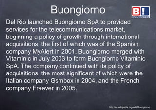 Buongiorno
Del Rio launched Buongiorno SpA to provided
services for the telecommunications market,
beginning a policy of growth through international
acquisitions, the first of which was of the Spanish
company MyAlert in 2001. Buongiorno merged with
Vitaminic in July 2003 to form Buongiorno Vitaminic
SpA. The company continued with its policy of
acquisitions, the most significant of which were the
Italian company Gsmbox in 2004, and the French
company Freever in 2005.

                                      http://en.wikipedia.org/wiki/Buongiorno
 