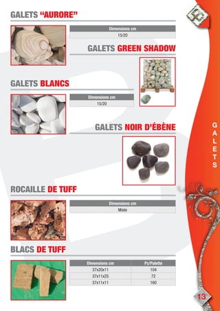 13
GALETSGALETS “AURORE”“AURORE”
Dimensions cm
15/20
Dimensions cm
15/20
GALETSGALETS BLANCSBLANCS
ROCAILLEROCAILLE DE TUFFDE TUFF
Dimensions cm
Miste
Dimensions cm Pz/Palette
37x20x11 104
37x11x25 72
37x11x11 160
BLACSBLACS DE TUFFDE TUFF
GALETSGALETS GREEN SHADOWGREEN SHADOW
GALETSGALETS NOIR D’ÉBÈNENOIR D’ÉBÈNE G
A
L
E
T
S
 