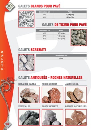 14
Dimensions cm Poids
4/6 105 Kg/Mq
6/8 140 Kg/Mq
GALETSGALETS BLANCS POUR PAVÉBLANCS POUR PAVÉ
GALETSGALETS DE TICINODE TICINO POUR PAVÉPOUR PAVÉ
Dimensions cm Poids
4/6 105 Kg/Mq
6/8 140 Kg/Mq
8/10 180 Kg/Mq
Dimensions cm
miste
GALETSGALETS SCREZIATISCREZIATI
ROSA DEL GARDAROSA DEL GARDA ROUGE VERONAROUGE VERONA JAUNE SIENAJAUNE SIENA
VERTE ALPSVERTE ALPS ROUGE LEVANTOROUGE LEVANTO ROCHES NATURELLESROCHES NATURELLES
GALETSGALETS ANTIQUEÉSANTIQUEÉS -- ROCHES NATURELLESROCHES NATURELLES
G
A
L
E
T
S
 