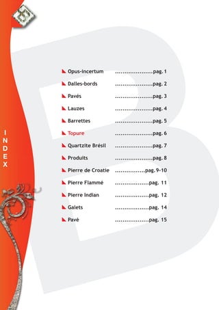 I
N
D
E
X
Opus-incertum ....................pag.1
Dalles-bords ....................pag.2
Pavés ....................pag.3
Lauzes ....................pag.4
Barrettes ....................pag.5
Topure ....................pag.6
Quartzite Brésil ....................pag.7
Produits ....................pag.8
Pierre de Croatie ................pag.9-10
Pierre Flammé ..................pag. 11
Pierre Indian ..................pag. 12
Galets ..................pag. 14
Pavè ..................pag. 15
 