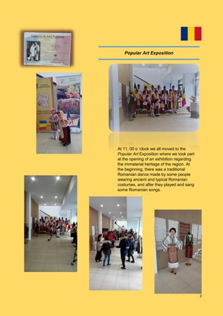 2
At 11, 00 o ‘clock we all moved to the
Popular Art Exposition where we took part
at the opening of an exhibition regarding
the immaterial heritage of the region. At
the beginning, there was a traditional
Romanian dance made by some people
wearing ancient and typical Romanian
costumes, and after they played and sang
some Romanian songs.
Popular Art Exposition
 