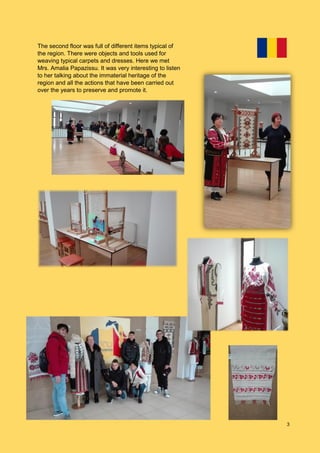 3
The second floor was full of different items typical of
the region. There were objects and tools used for
weaving typical carpets and dresses. Here we met
Mrs. Amalia Papazissu. It was very interesting to listen
to her talking about the immaterial heritage of the
region and all the actions that have been carried out
over the years to preserve and promote it.
 