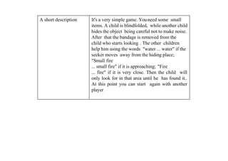 A short description It's a very simple game. You need some small
items. A child is blindfolded, while another child
hides the object being careful not to make noise.
After that the bandage is removed from the
child who starts looking . The other children
help him using the words "water ... water" if the
seeker moves away from the hiding place;
"Small fire
... small fire" if it is approaching; "Fire
... fire" if it is very close. Then the child will
only look for in that area until he has found it..
At this point you can start again with another
player
 