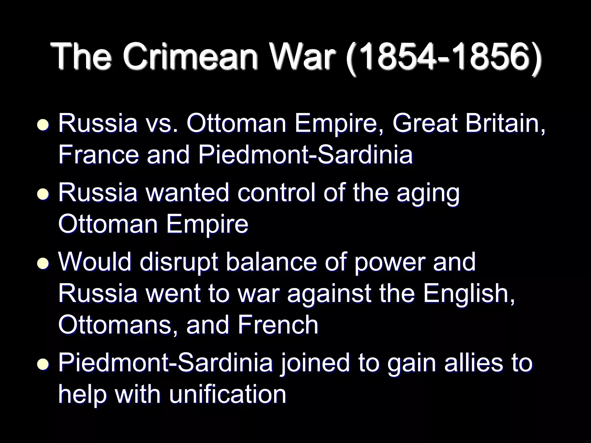 The Crimean War (1854-1856)
 Russia vs. Ottoman Empire, Great Britain,
France and Piedmont-Sardinia
 Russia wanted control of the aging
Ottoman Empire
 Would disrupt balance of power and
Russia went to war against the English,
Ottomans, and French
 Piedmont-Sardinia joined to gain allies to
help with unification
 