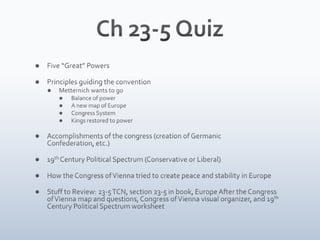 Ch 23-5 Quiz Five “Great” Powers Principles guiding the convention Metternich wants to go Balance of power A new map of Europe Congress System Kings restored to power	 Accomplishments of the congress (creation of Germanic Confederation, etc.) 19th Century Political Spectrum (Conservative or Liberal) How the Congress of Vienna tried to create peace and stability in Europe Stuff to Review: 23-5 TCN, section 23-5 in book, Europe After the Congress of Vienna map and questions, Congress of Vienna visual organizer, and 19th Century Political Spectrum worksheet 