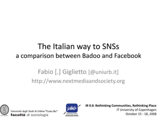 The Italian way to SNSs
a comparison between Badoo and Facebook

      Fabio [.] Giglietto [@uniurb.it]
    http://www.nextmediaandsociety.org


                        IR 9.0: Rethinking Communities, Rethinking Place
                                             IT University of Copenhagen
                                                    October 15 - 18, 2008
 
