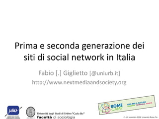 Prima e seconda generazione dei
  siti di social network in Italia
      Fabio [.] Giglietto [@uniurb.it]
    http://www.nextmediaandsociety.org




                                         21-22 novembre 2008, Università Roma Tre
 