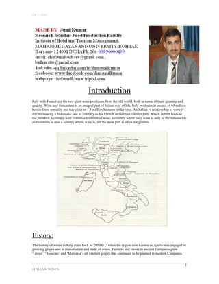 OET-2002 
Introduction 
Italy with France are the two giant wine producers from the old world, both in terms of their quantity and 
quality. Wine and viniculture is an integral part of Italian way of life. Italy produces in excess of 60 million 
hector litres annually and has close to 1.4 million hectares under vine. An Italian ‘s relationship to wine is 
not necessarily a hedonistic one as contrary to his French or German counter part. Which in turn leads to 
the paradox: a country with immense tradition of wine, a country where only wine is only in the nations life 
and customs is also a country where wine is, for the most part is taken for granted. 
History: 
The history of wines in Italy dates back to 2000 B.C when the region now known as Apulia was engaged in 
growing grapes and in manufacture and trade of wines. Farmers and slaves in ancient Campania grew 
‘Greco’, ‘Moscato’ and ‘Malvasia’- all vinifera grapes that continued to be planted in modern Campania. 
ITALIAN WINES 
1 
 
