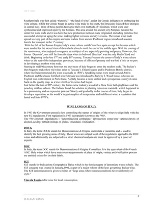 OET-2002 
Southern Italy was then called “Oenotria”- “the land of wine”, under the Greeks influence on embracing the 
wine culture. While the Greeks began an active wine trade in the south, the Etruscans focused their energies 
in central Italy. Both of these people developed their own methods of viticulture, which were later 
synthesized and improved upon by the Romans. The area around the ancient city Pompeii, became the 
center for wine trade and it was here that new production methods were originated, including primitive but 
successful attempt at aging the wine, making lighter versions and dry versions. The roman wine trade 
spread to every part of the empire and wine traders from ancient Piedmont region introduced wooden 
barrels for transport in the 1st century. 
With the fall of the Roman Empire Italy’s wine culture couldn’t surface again except for the ones which 
were needed for the sacred rites of the catholic church- until the end of the middle ages. With the coming of 
the renaissance, wine enjoyed resurgence as a subject of arts especially painting and poetry. However, the 
former ‘Oenotria’, was still far from the days when its beloved ‘Bacchus’ was the only God of food and 
drink. Beginning in the late 17th and early 18th century, Tuscany became the center of Italy’s wine culture 
where as the rest of the independent provinces, because of effects of poverty and war had a little or no part 
in developing a modern wine trade. 
Starting in mid19th century however the provinces of Italy began to enter the modern trade. The Italian’s 
then began to make their red wines drier in Tuscany’s Chianti region and in Piedmont Borolo district, 
where its first commercial dry wine was made in 1850’s. Sparkling wines were made around Asti in 
Piedmont and the classic fortified wine Marsala was introduced to Italy by J. Wood house, who was an 
English men with interest in Porto trade. As Italy became a more unified and a prosperous country it came 
back on the quality map, as a true rebirth of its wines had began. 
Just before the turn of 20th century, the Italian wine industry was dealt a blow from both phylloxera and the 
powdery mildew iodium. The Italians found the solution in planting American rootstalk, which happened to 
be a painstaking and an expensive process. Slowly and gradually in due course of time, Italy began to 
develop a reputation, as the world’s largest supplier of inexpensive and indifferent wine, a reputation that 
lasted well into 1970’s. 
WINE LAWS OF ITALY 
In 1963 the Government passed a law controlling the names of origins of the wines to align Italy with the 
new EC regulations. First regulation in 1963 is popularly known as the '930'. 
The 930 covered: appellations ( "denominazione contrallata" )/production zones/vine varieties/levels of 
alcohol, acidity, extract/ceilings on yields, viticulture, vinification. 
DOCG 
In Italy, the term DOCG stands for Denominazione di Origine controllata e Garantita, and is used to 
identify the best growing areas of Italy. These wines are subject to all of the regulations applied to the DOC 
wines and additionally are subjected to a strict chemical analysis and must be approved by a panel of 
experts. 
DOC 
In Italy, the term DOC stands for Denominazione di Origine Contrallata. It is the equivalent of the French 
AOC. Only wines which have met certain requirements of place of origin, variety and vinification process 
are entitled to use this on their labels. 
IGT 
IGT stands for Indicazione Geographica Tipica which is the third category of denomiate wines in Italy. The 
IGT category was created in January,1992, as part of a major reform of the laws governing Italian wine. 
The IGT denomianation is given to wines of "large areas where natural conditions favor uniformity of 
style." 
Vino da Tavola-table wine for local consumption. 
ITALIAN WINES 
2 
 