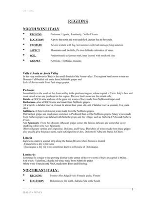 OET-2002 
REGIONS 
NORTH WEST ITALY 
• REGIONS Piedmont, Liguria, Lombardy, Valle d’Aosta. 
• LOCATION Alps to the north and west and the Ligurian Sea to the south. 
• CLIMATE Severe winters with fog, hot summers with hail-damage; long autumns 
• ASPECT Mountains and foothills, Po river-hillside cultivation of vines. 
• SOIL Predominantly calcerous marl, inter layered with sand and clay 
• GRAPES Nebbiolo, Trebbiano, moscato 
Valle d’Aosta or Aosta Valley 
In the very northwest of Italy is the small district of the Aosta valley. The regions best known wines are 
Donnaz- Full-bodied red made from Nebbiolo grapes and 
Enfer d’Arvier-made from Petit rouge grapes. 
Piedmont 
Immediately to the south of the Aosta valley is the piedmont region, whose capital is Turin. Italy’s best and 
most varied wines are produced in this region. The two best known are the robust reds: 
Barolo -a DOCG wine and one of the great red wines of Italy made from Nebbiolo Grapes and 
Barbaresco -also a DOCG wine and made from Nebbiolo grapes. 
( If a barolo is labeled riserva, it must be atleast four years old, and if labeled riserva speciale, five years 
old.) 
Gattinara.-A third well-known wine made from the Nebbiolo grapes. 
The barbera grapes are much more common in Piedmont than are the Nebbiolo grapes. Many wines made 
from Barbera grapers are labeled with both the grape and the village, such as Barbera d’Alba and Barbera 
d’Asti. 
Asti Spumante -From the Moscato (Muscat) grapes comes the famous delicate and somewhat sweet 
sparkling white wine Asti Spumante. 
Other red grape varities are Grignolino, Dolcetto, and Friesa. The labels of wines made from these grapes 
also usually give the place name, such as Grignolino d’Asti, Dolcetto D’Alba and Freisa di Chieri. 
Liguria 
Liguria is a narrow coastal strip along the Italian Riviera where Genoa is located 
. Cinqueterre-a dry white wine 
Dolceacqua- a dry red wine sometimes known as Rossese di Dolceacqua. 
Lombardy 
Lombardy is a major wine-growing district in the center of the very north of Italy; its capital is Milan. 
Red wines- Valtellina, a hardy red wine, made from Nebbiolo grapes 
White wine- Franciacorta Pinot, made from Pinot and Riesling. 
NORTHEAST ITALY: 
• REGIONS Trenito-Alto Adige,Friuli-Venezia giulia, Veneto 
• LOCATION Dolomites to the north, Adriatic Sea to the South 
ITALIAN WINES 
3 
 