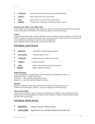 OET-2002 
• CLIMATE Similar to the northwest, less fog more hail,unpredictable 
• ASPECT Hills to plains-best vines on hill slopes 
• SOIL sandy clay,rich in calcium.Stony towards South 
· GRAPES Cabernet franc, Chardonnay, Cabernet sauvignon, Cortese 
Trentino-Alto Adige or the Adige Valley 
In the northeast Italy, immediately south of the Tyrol region of Austria, is the district known as the Adige 
Valley. Grapes grown are Riesling, Gewurztramniner,sylvaner, muscat, Pinot Grigio. 
Veneto 
Situated between Lake Gardo and the Po and Piave rivers in northeastern Italy is the region of Veneto, with 
Venice its main city, located on the Adriatic coast. The veneto region is best known for its two great red 
wines, Valpolicella and Bardolino which are fresh and lightbodied 
Soave produced in Italy is perhaps Italy’s most famous white wine. 
CENTRAL EAST ITALY 
• REGIONS The Marches, Emilia Romagna, Abruzzi 
• LOCATION Along the Adriatic Coast 
• CLIMATE Mediterranean, hot summers cool winters 
• ASPECT Foothills and plains 
• SOIL Alluvial with outcrops of granite & limestone 
· GRAPES Albana , Barbarossa, Barbera 
Emilia Romagna 
In North Central Italy is the large district of Emilia Romagna, with Bologna its major city. 
Albana di Romagno – a DOCG white wine. 
Lambrusco – a semi sparkling, somewhat sweet red. 
Sangiovese – a red wine made from Sangiovese grapes. 
Marches 
Marches is a Adriatic coastal region with Ancona its main city. The best known wine is : 
Verdicchio del Castelli di jesi, which is a white wine made from Verdicchio grapes. 
Abruzzo and Molise 
East of Latium are the two regions of Abruzzo and Molise, on the Adriatic coast. Some pleasant wines 
produced here are the Montepulciano d’Abruzzo (red), Trebbiano d’Abruzzo (white), Biferno (white & 
red) and Pentro (red & white). 
CENTRAL WEST ITALY 
• REGIONS Umbria, Tuscany, Molise, latium, 
• LOCATION Apennines to the north &Tyrrhenian Sea to the west 
ITALIAN WINES 
4 
 