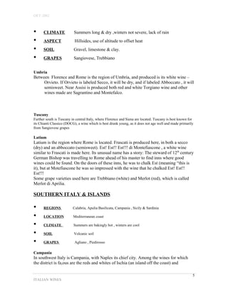 OET-2002 
• CLIMATE Summers long & dry ,winters not severe, lack of rain 
• ASPECT Hillsides, use of altitude to offset heat 
• SOIL Gravel, limestone & clay. 
• GRAPES Sangiovese, Trebbiano 
Umbria 
Between Florence and Rome is the region of Umbria, and produced is its white wine – 
Orvieto. If Orvieto is labeled Secco, it will be dry, and if labeled Abboccato , it will 
semisweet. Near Assisi is produced both red and white Torgiano wine and other 
wines made are Sagrantino and Montefalco. 
Tuscany 
Further south is Tuscany in central Italy, where Florence and Siena are located. Tuscany is best known for 
its Chianti Classico (DOCG), a wine which is best drunk young, as it does not age well and made primarily 
from Sangiovese grapes 
Latium 
Latium is the region where Rome is located. Frascati is produced here, in both a secco 
(dry) and an abboccato (semisweet). Est! Est!! Est!!! di Montefiascone , a white wine 
similar to Frascati is made here. Its unusual name has a story: The steward of 12th century 
German Bishop was travelling to Rome ahead of his master to find inns where good 
wines could be found. On the doors of these inns, he was to chalk Est (meaning “this is 
it), but at Motefiascone he was so impressed with the wine that he chalked Est! Est!! 
Est!!! 
Some grape varieties used here are Trebbiano (white) and Merlot (red), which is called 
Merlot di Aprilia. 
SOUTHERN ITALY & ISLANDS 
• REGIONS Calabria, Apulia Basilicata, Campania , Sicily & Sardinia 
• LOCATION Mediterranean coast 
• CLIMATE Summers are bakingly hot , winters are cool 
• SOIL Volcanic soil 
• GRAPES Agliano , Piedirosso 
Campania 
In southwest Italy is Campania, with Naples its chief city. Among the wines for which 
the district is fa,ous are the reds and whites of Ischia (an island off the coast) and 
ITALIAN WINES 
5 
 