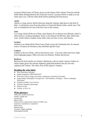OET-2002 
Lacryma Christi (tears of Christ), grown on the slopes of the volcano Vesuvius and the 
bottle labels distinguished by the words del vesuvio. Lacryma Christi is made as a red, 
white and a rose, with the white (both still & sparkling) the best known. 
Apulia 
Apulia is a long, narrow district that runs along the Adriatic right down to the heel of 
Italy. A well-known wine from this district is Castel del Monte (white, red & rose). The 
rose is considered to be one of the best roses in the country. 
Sicily 
It is a huge island off the toe of Italy, most famous for its dessert wine Marsala, which is 
often used as a cooking ingredient. Sicily is also famous for Mt.Etna, after which Etna 
wine (red & white) is named. Some other wines are Faro, Corvo, and Alcamo. 
Sardinia 
Sardinia is an island off the West Coast of Italy across the Tyrrhenian Sea. Its unusual 
wine is Vernaccia di Oristano (a dry and bitter aperitif wine) 
Calabria 
Calabria is the toe of Italy, with its best known wine – Ciro (red, white and rose), made 
from Gaglioppo grapes. Other red wines are Donnici, Pollino and Savuto. 
Basilicata 
Between the heel and the toe of Italy is Basilicata, with its extinct volcano Vulture on 
whose slopes grows the unusual Aglianico grape that produces the dry red wine 
Aglianico del Vulture. The white wine of this region is Asprino. 
Reading the wine label 
© Wine name-place and grape 
© Quality designation- DOCG/DOC/IGT 
© If the wine is from vintage year-annata, vendemmia is specified on the bottle 
© Estate bottled-"Imbottigliato Al'origine Da' / "Del Prodottore Al'Origine' / "Messo In Bottiglia 
Nel'Origine" 
© Producer or bottler- Casa Vinicola 
© Alcoholic Strength-in percentage 
© Produce of italy 
© Volume- in 'ml' or 'cl'. 
Wine glossary: 
Abboccato, amabile-semisweet 
Annata- vintage year 
Asciutto-dry 
Bianco-white 
Classico-from a special inner district of a DOC zone. 
Consorzio- consortium or cooperative 
Dolce-sweet 
Fattoria-estate 
Frizzante- Lightly sparkling 
Imbottiagliato-bottled 
ITALIAN WINES 
6 
 