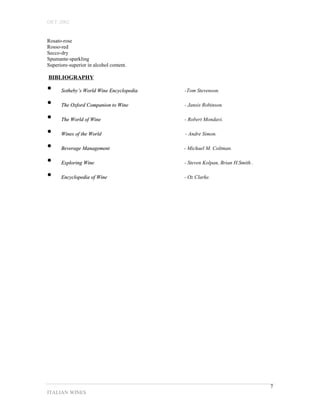 OET-2002 
Rosato-rose 
Rosso-red 
Secco-dry 
Spumante-sparkling 
Superiore-superior in alcohol content. 
BIBLIOGRAPHY 
• SSootthheebbyy’’ss WWoorrlldd WWiinnee EEnnccyyccllooppeeddiiaa -Tom Stevenson. 
• TThhee OOxxffoorrdd CCoommppaanniioonn ttoo WWiinnee - Jansis Robinson. 
• TThhee WWoorrlldd ooff WWiinnee - Robert Mondavi. 
• WWiinneess ooff tthhee WWoorrlldd - Andre Simon. 
• BBeevveerraaggee MMaannaaggeemmeenntt - Michael M. Coltman. 
• EExxpplloorriinngg WWiinnee - Steven Kolpan, Brian H.Smith . 
• EEnnccyyccllooppeeddiiaa ooff WWiinnee - Oz Clarke. 
ITALIAN WINES 
7 
