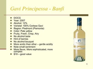 Gavi Principessa - Banfi DOCG  Year: 2007 Alcohol: 12%  Varietal: 100% Cortese Gavi Region: Piedmont (Piemonte) Color: Pale yellow Fruity, Fresh, Crisp, Airy No alcohol taste Hint of berries No alcohol bouquet More acidic than other – gentle acidity Note small sentiment More flavor, More sophisticated, more complex $19 – good value 