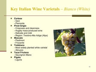 Key Italian Wine Varietals  –  Bianco (White) Cortese  - Gavi -  Piemonte Pinot Grigio - Crispness and cleanness - Hugely mass-produced wine - Delicate and mild - Region: Trentino-Alto Adige (Alps) Moscato - Piedmont - Frizzante Trebbiano - Most widely planted white varietal - Abruzzo Tocai Friulano - Sauvignon Blanc Pigato - Liguria 