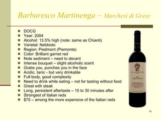 Barbaresco Martinenga  –  Marchesi di Gresy DOCG Year: 2004 Alcohol: 13.5% high (note: same as Chianti) Varietal: Nebbiolo Region: Piedmont (Piemonte) Color: Brilliant garnet red Note sediment – need to decant Intense bouquet – slight alcoholic scent Grabs you, punches you in the face Acidic, tanic - but very drinkable  Full body, good complexity Need to drink while eating – not for tasting without food Great with steak Long, persistent aftertaste – 15 to 30 minutes after Strongest of Italian reds $75 – among the more expensive of the Italian reds  