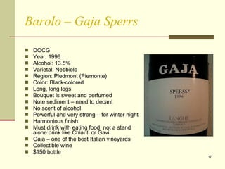 Barolo – Gaja Sperrs DOCG Year: 1996  Alcohol: 13.5% Varietal: Nebbiolo Region: Piedmont (Piemonte) Color: Black-colored Long, long legs  Bouquet is sweet and perfumed  Note sediment – need to decant No scent of alcohol Powerful and very strong – for winter night Harmonious finish Must drink with eating food, not a stand alone drink like Chianti or Gavi Gaja – one of the best Italian vineyards Collectible wine $150 bottle 