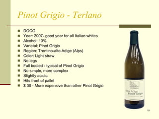Pinot Grigio - Terlano DOCG  Year: 2007- good year for all Italian whites Alcohol: 13%  Varietal: Pinot Grigio  Region: Trentino-alto Adige (Alps) Color: Light straw No legs Full bodied - typical of Pinot Grigio No simple, more complex Slightly acidic Hits front of pallet $ 30 - More expensive than other Pinot Grigio 