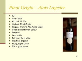 Pinot Grigio – Alois Lageder IGT Year: 2007  Alcohol: 12.5% Varietal: Pinot Grigio Region: Trentino-Alto Adige (Alps) Color: Brilliant straw yellow Dolomiti Less acidic Full body for a white Hits front of pallet Fruity, Light, Crisp $24 – good value  