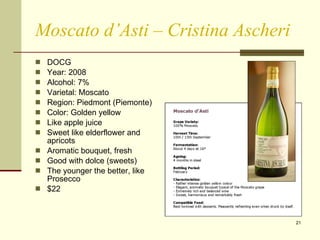 Moscato d’Asti – Cristina Ascheri DOCG  Year: 2008 Alcohol: 7% Varietal: Moscato Region: Piedmont (Piemonte) Color: Golden yellow Like apple juice Sweet like elderflower and apricots Aromatic bouquet, fresh Good with dolce (sweets) The younger the better, like Prosecco $22 