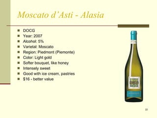 Moscato d’Asti - Alasia DOCG Year: 2007 Alcohol: 5% Varietal: Moscato Region: Piedmont (Piemonte) Color: Light gold Softer bouquet, like honey Intensely sweet Good with ice cream, pastries  $16 - better value 