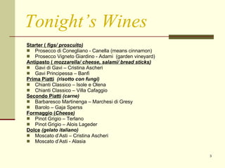 Tonight’s Wines Starter (  figs/ proscuito) Prosecco di Conegliano - Canella (means cinnamon) Prosecco Vigneto Giardino - Adami  (garden vineyard) Antipasto (  mozzarella/ cheese, salami/ bread sticks) Gavi di Gavi – Cristina Ascheri Gavi Principessa – Banfi Prima Piatti   (risotto con fungi) Chianti Classico – Isole e Olena Chianti Classico – Villa Cafaggio Secondo Piatti   (carne) Barbaresco Martinenga – Marchesi di Gresy Barolo – Gaja Sperss Formaggio ( Cheese) Pinot Grigio – Terlano Pinot Grigio – Alois Lageder Dolce   (gelato italiano) Moscato d’Asti – Cristina Ascheri  Moscato d’Asti - Alasia 