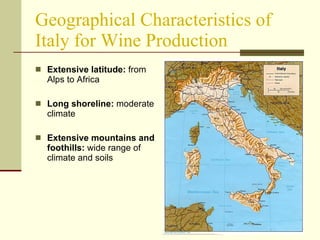Geographical Characteristics of Italy for Wine Production Extensive latitude:  from Alps to Africa Long shoreline:  moderate climate Extensive mountains and foothills:  wide range of climate and soils 