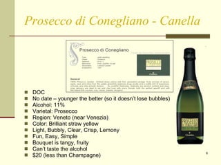 Prosecco di Conegliano - Canella DOC No date – younger the better (so it doesn’t lose bubbles)  Alcohol: 11%  Varietal: Prosecco  Region: Veneto (near Venezia) Color: Brilliant straw yellow Light, Bubbly, Clear, Crisp, Lemony Fun, Easy, Simple Bouquet is tangy, fruity Can’t taste the alcohol $20 (less than Champagne) 
